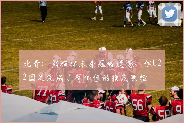 北青：熊猫杯未夺冠略遗憾，但U22国足完成了有价值的摸底测验