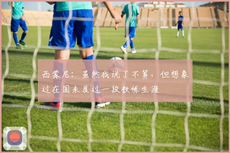 西蒙尼：虽然我说了不算，但想象过在国米度过一段教练生涯