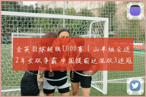 全英羽球超级1000赛｜山羊组合连2年女双争霸 中国提前达混双3连冠