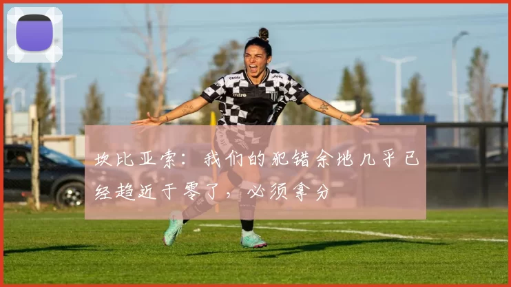 坎比亚索：我们的犯错余地几乎已经趋近于零了，必须拿分