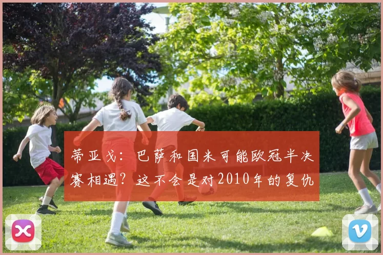 蒂亚戈：巴萨和国米可能欧冠半决赛相遇？这不会是对2010年的复仇