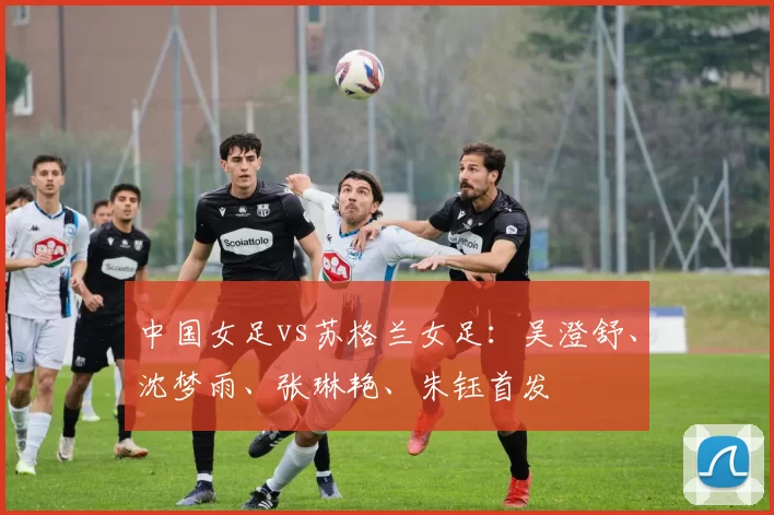 中国女足vs苏格兰女足：吴澄舒、沈梦雨、张琳艳、朱钰首发