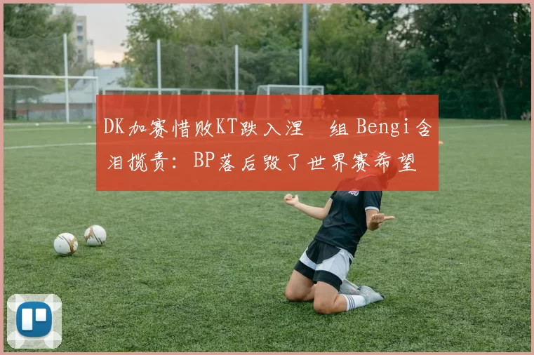DK加赛惜败KT跌入涅槃组 Bengi含泪揽责：BP落后毁了世界赛希望