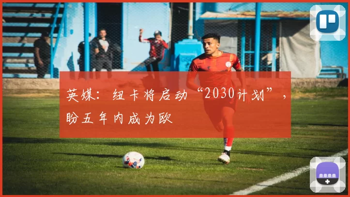英媒：纽卡将启动“2030计划”，盼五年内成为欧