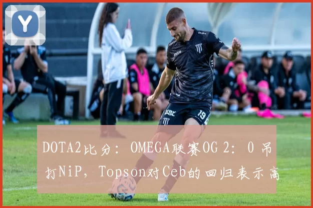 DOTA2比分：OMEGA联赛OG 2：0 吊打NiP，Topson对Ceb的回归表示高兴