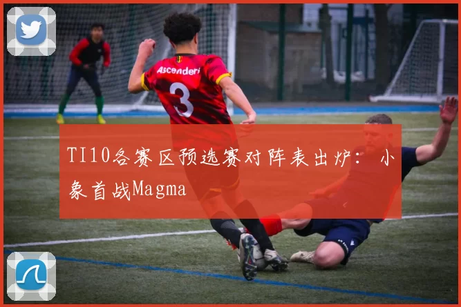 TI10各赛区预选赛对阵表出炉：小象首战Magma