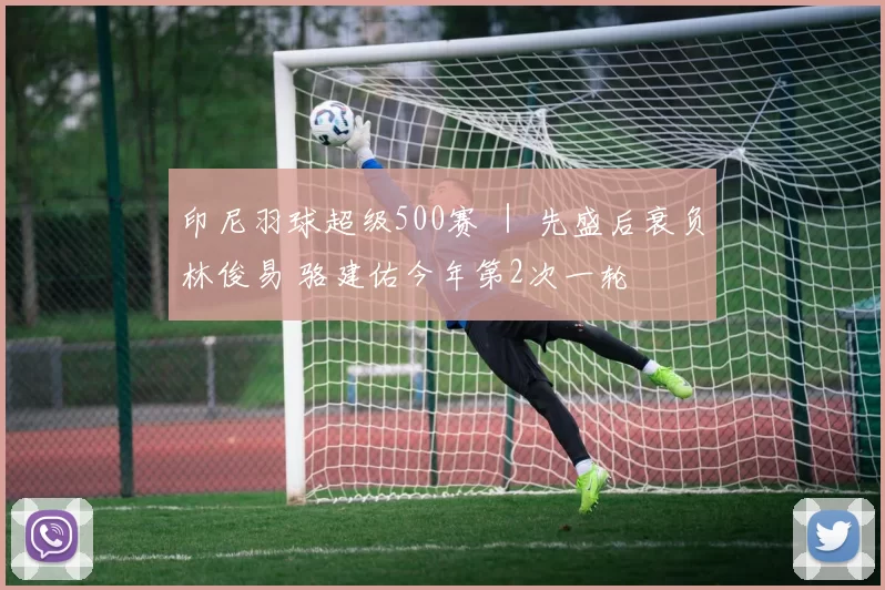 印尼羽球超级500赛 ｜ 先盛后衰负林俊易 骆建佑今年第2次一轮遊