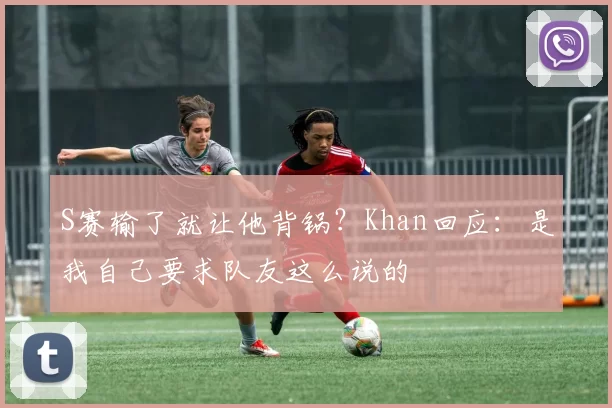 S赛输了就让他背锅？Khan回应：是我自己要求队友这么说的
