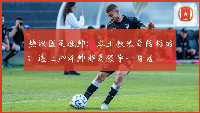 热议国足选帅：本土教练是陪标的；选土帅洋帅都是领导一句话