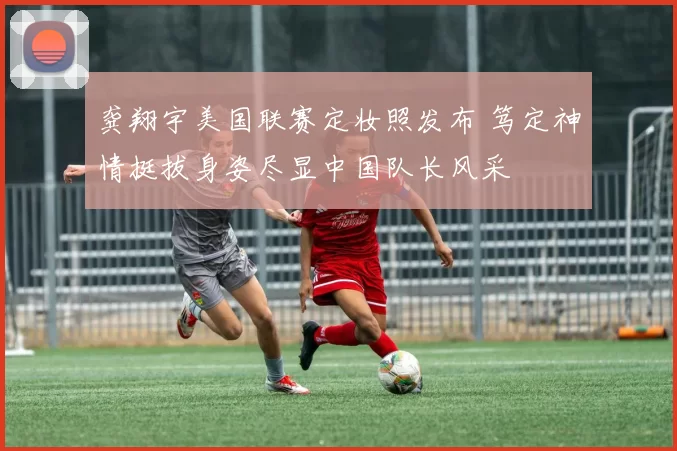 龚翔宇美国联赛定妆照发布 笃定神情挺拔身姿尽显中国队长风采
