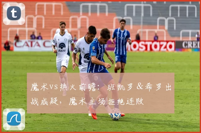 魔术vs热火前瞻：班凯罗＆希罗出战成疑，魔术主场拒绝连败