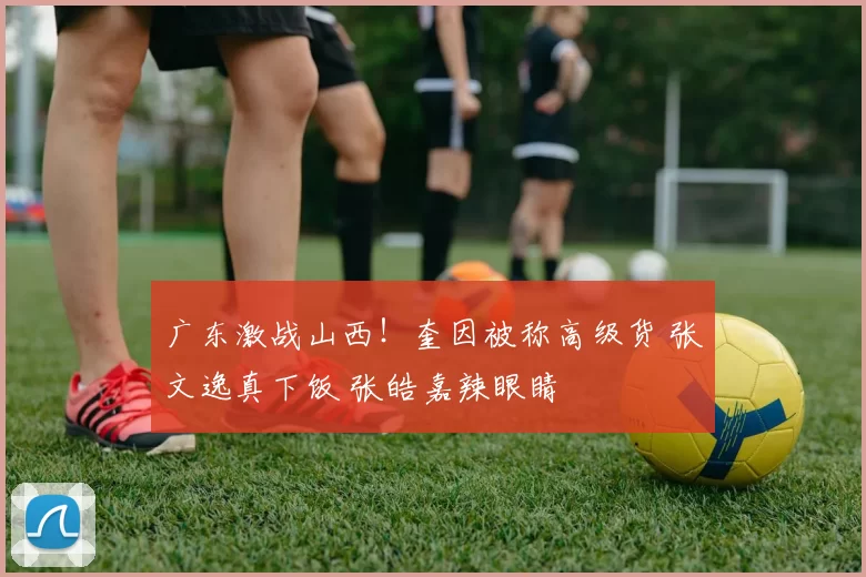 广东激战山西！奎因被称高级货 张文逸真下饭 张皓嘉辣眼睛