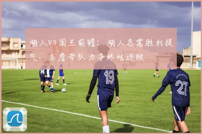 湖人vs国王前瞻：湖人急需胜利提气，东詹带队力争终结连败