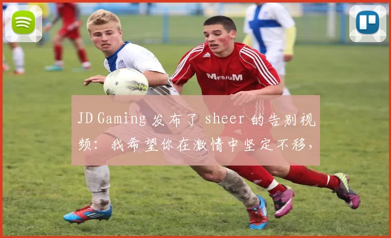 JD Gaming 发布了 sheer 的告别视频：我希望你在激情中坚定不移，勇敢地向前迈进你的下一个旅程