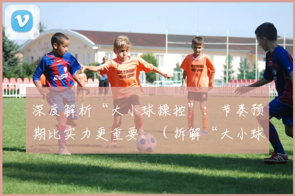 深度解析“大小球操控”：节奏预期比实力更重要。（拆解“大小球操控”：节奏预判比硬实力更关键）
