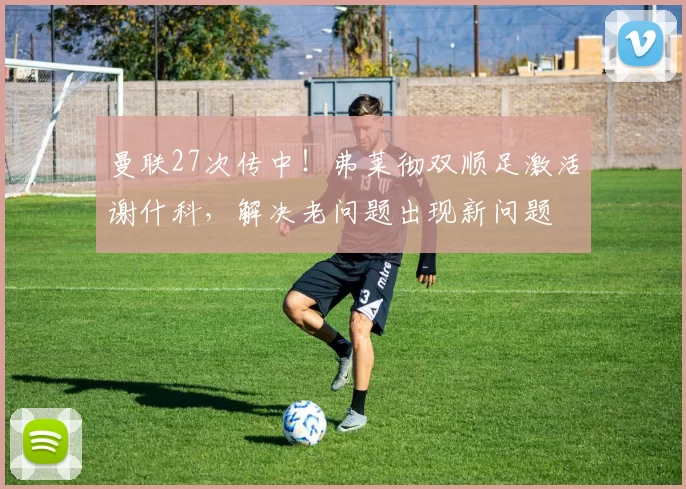 曼联27次传中！弗莱彻双顺足激活谢什科，解决老问题出现新问题