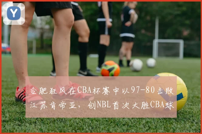 合肥狂风在CBA杯赛中以97-80击败江苏肯帝亚，创NBL首次大胜CBA球队纪录，引发热议。
