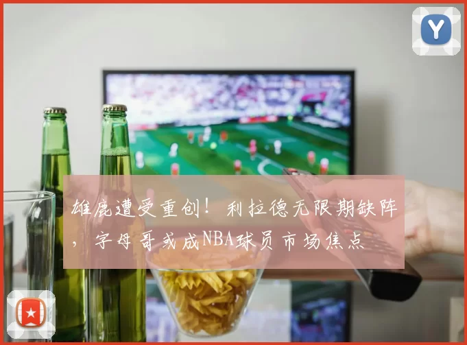 雄鹿遭受重创！利拉德无限期缺阵，字母哥或成NBA球员市场焦点