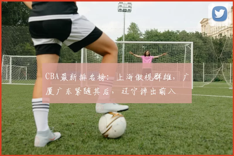 CBA最新排名榜：上海傲视群雄，广厦广东紧随其后，辽宁掉出前八
