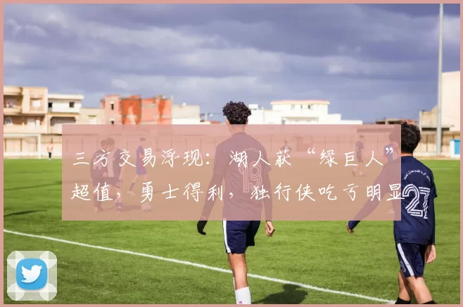 三方交易浮现：湖人获“绿巨人”超值，勇士得利，独行侠吃亏明显