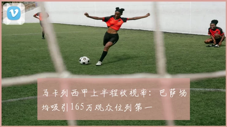 马卡列西甲上半程收视率：巴萨场均吸引165万观众位列第一