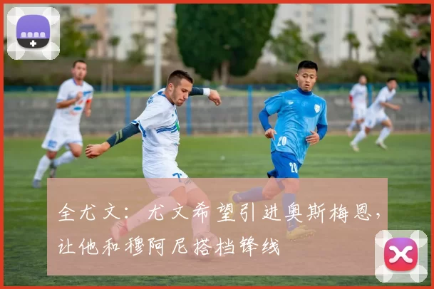 全尤文：尤文希望引进奥斯梅恩，让他和穆阿尼搭档锋线