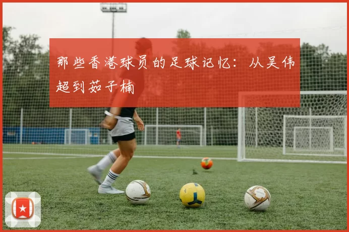 那些香港球员的足球记忆：从吴伟超到茹子楠