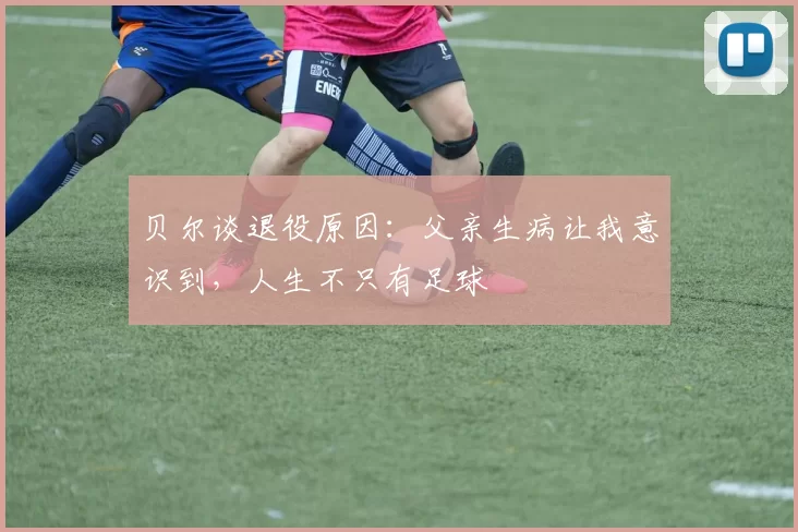 贝尔谈退役原因：父亲生病让我意识到，人生不只有足球