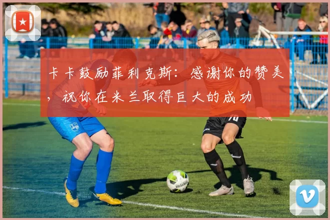 卡卡鼓励菲利克斯：感谢你的赞美，祝你在米兰取得巨大的成功