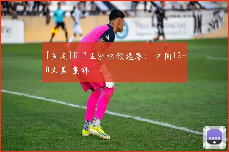 [国足]U17亚洲杯预选赛：中国12-0文莱 集锦