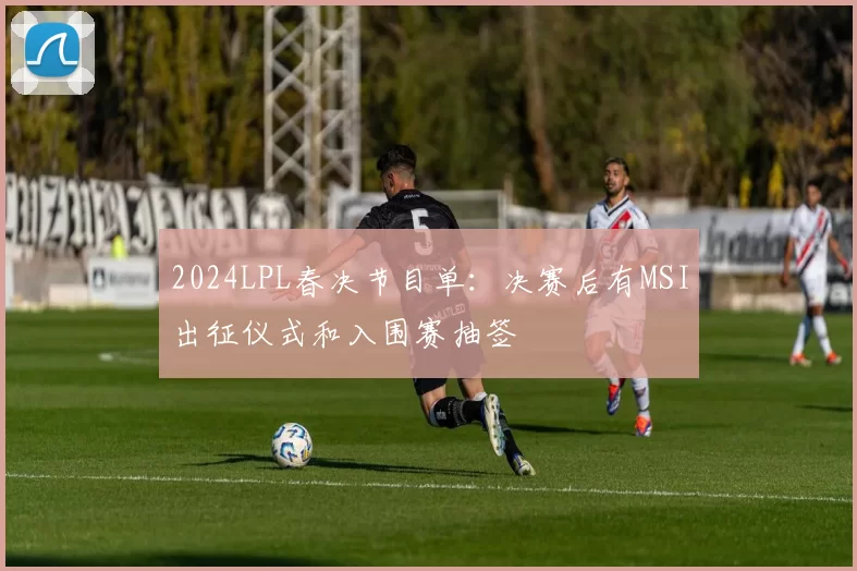 2024LPL春决节目单：决赛后有MSI出征仪式和入围赛抽签