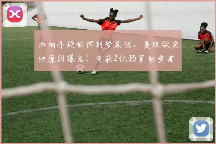 加纳乔疑似挥别梦剧场，曼联欲卖他原因曝光！可获2亿预算助重建