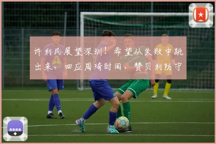 许利民展望深圳！希望从失败中跳出来，回应周琦时间，赞贝利防守