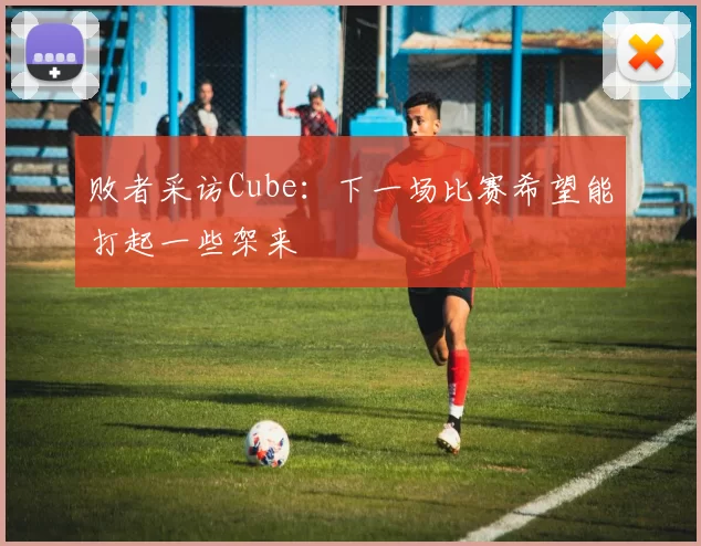 败者采访Cube：下一场比赛希望能打起一些架来
