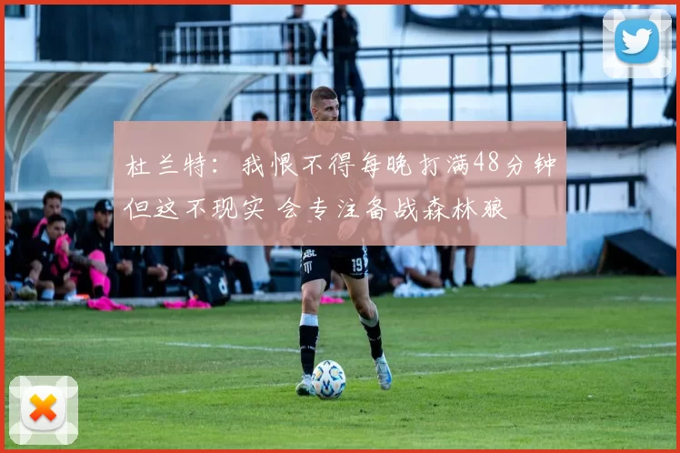 杜兰特：我恨不得每晚打满48分钟但这不现实 会专注备战森林狼