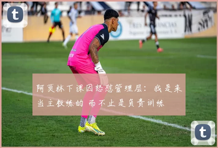 阿莫林下课因怒怼管理层：我是来当主教练的 而不止是负责训练