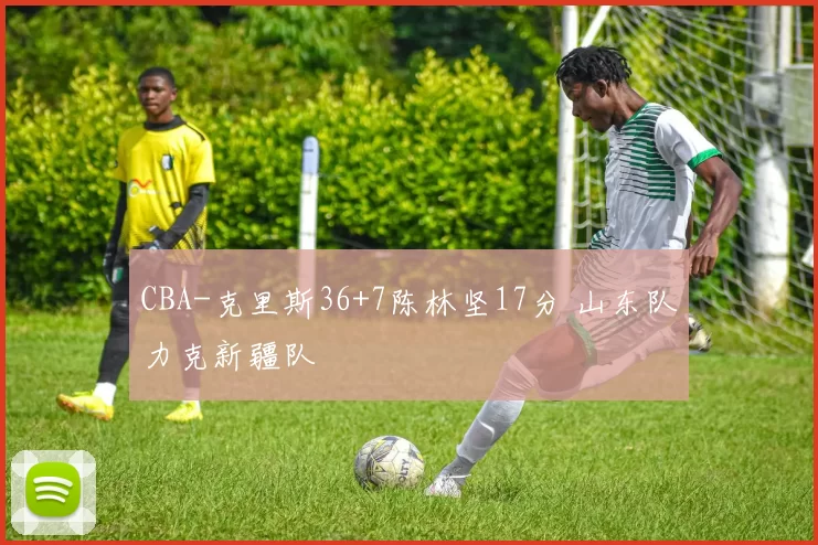 CBA-克里斯36+7陈林坚17分 山东队力克新疆队