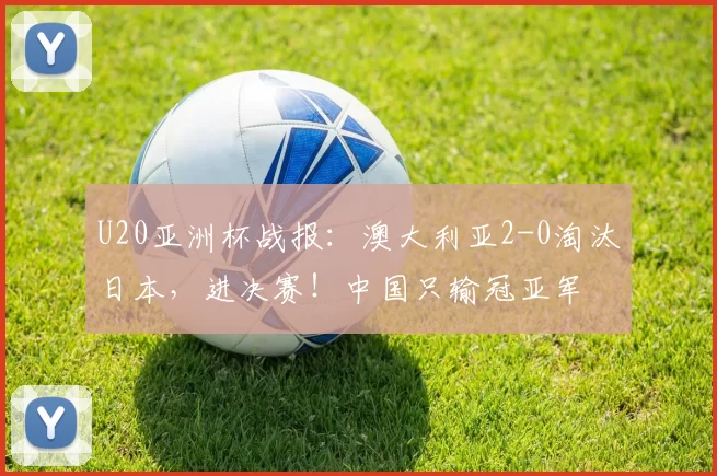 U20亚洲杯战报：澳大利亚2-0淘汰日本，进决赛！中国只输冠亚军