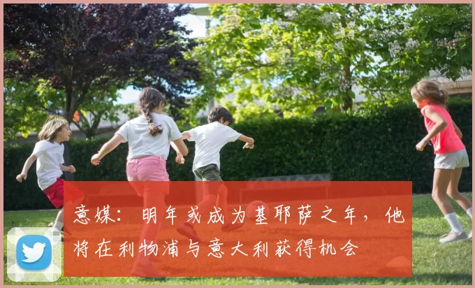 意媒：明年或成为基耶萨之年，他将在利物浦与意大利获得机会