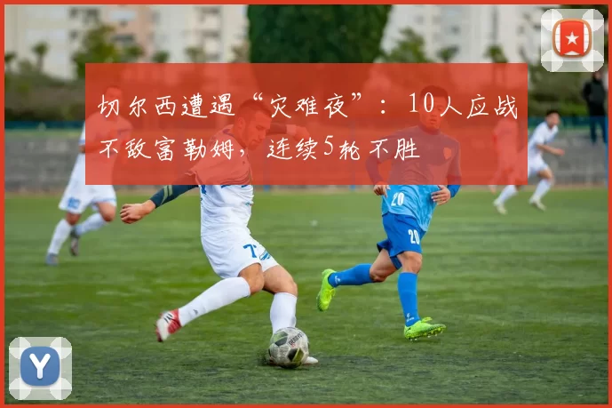 切尔西遭遇“灾难夜”：10人应战不敌富勒姆，连续5轮不胜