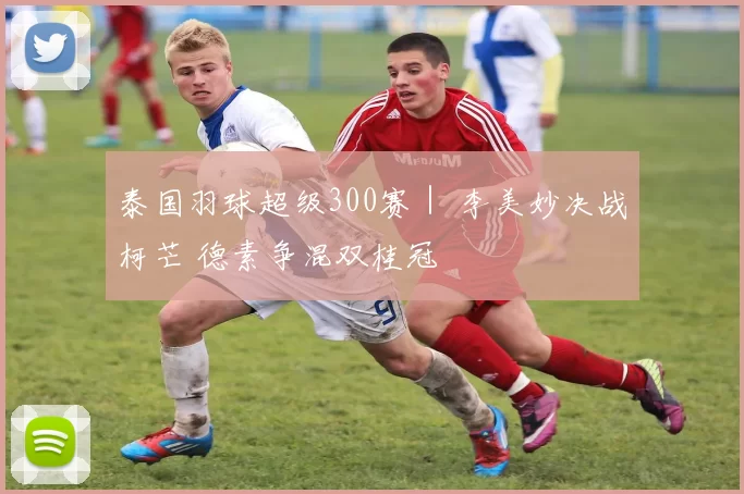泰国羽球超级300赛｜ 李美妙决战柯芒 德素争混双桂冠