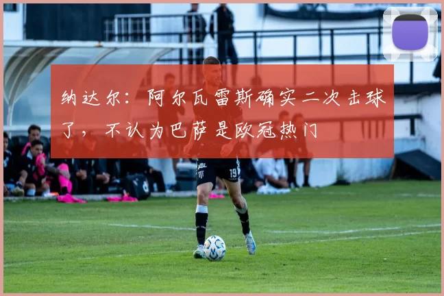 纳达尔：阿尔瓦雷斯确实二次击球了，不认为巴萨是欧冠热门