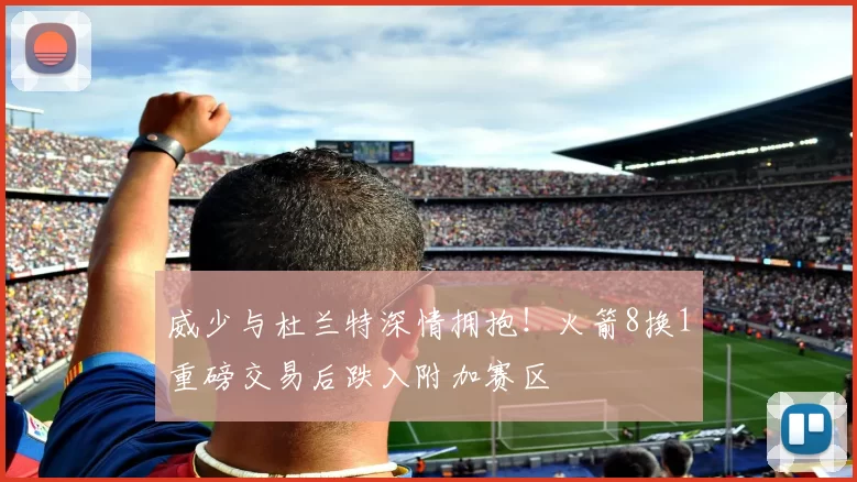 威少与杜兰特深情拥抱！火箭8换1重磅交易后跌入附加赛区