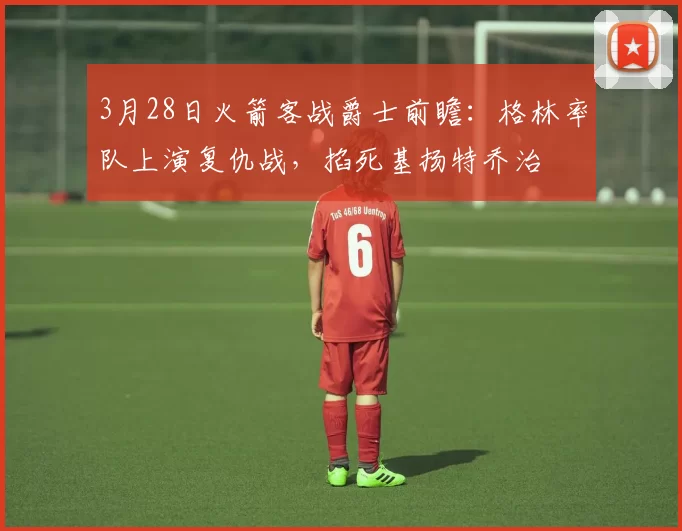 3月28日火箭客战爵士前瞻：格林率队上演复仇战，掐死基扬特乔治