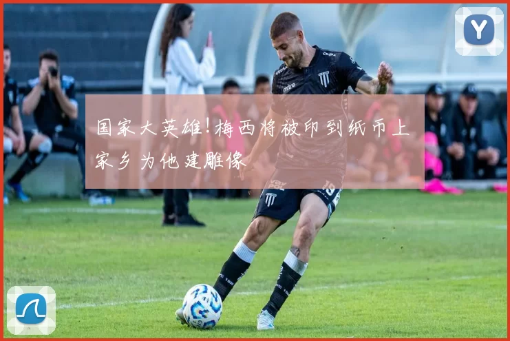 国家大英雄!梅西将被印到纸币上 家乡为他建雕像