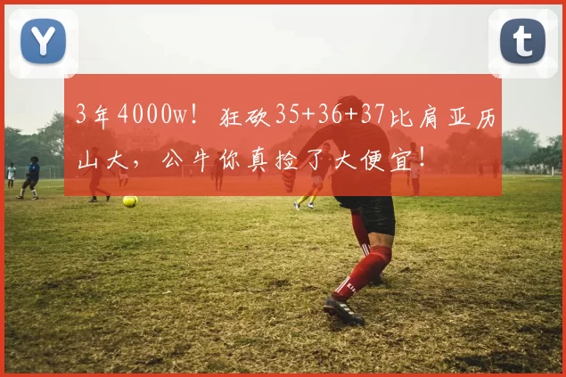 3年4000w！狂砍35+36+37比肩亚历山大，公牛你真捡了大便宜！