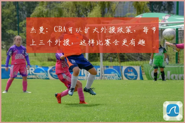 杰曼：CBA可以扩大外援政策，每节上三个外援，这样比赛会更有趣